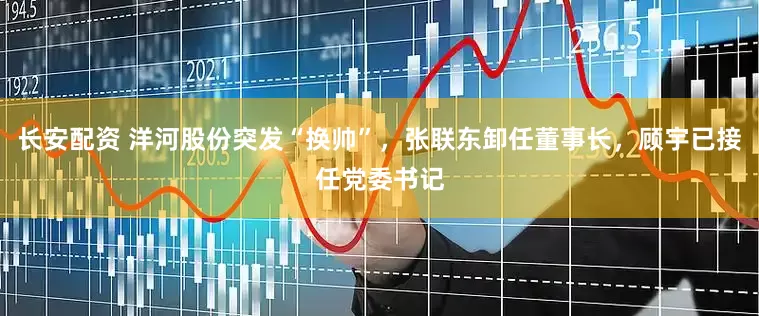 长安配资 洋河股份突发“换帅”，张联东卸任董事长，顾宇已接任党委书记