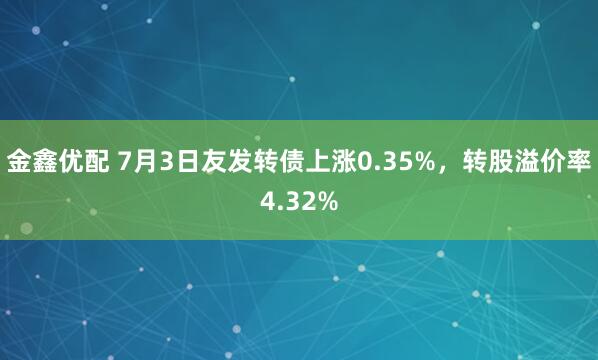 金鑫优配 7月3日友发转债上涨0.35%，转股溢价率4.32%