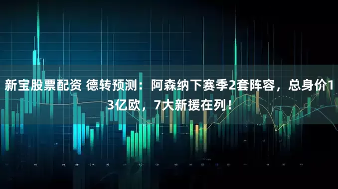 新宝股票配资 德转预测：阿森纳下赛季2套阵容，总身价13亿欧，7大新援在列！