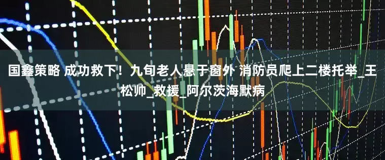 国鑫策略 成功救下！九旬老人悬于窗外 消防员爬上二楼托举_王松帅_救援_阿尔茨海默病