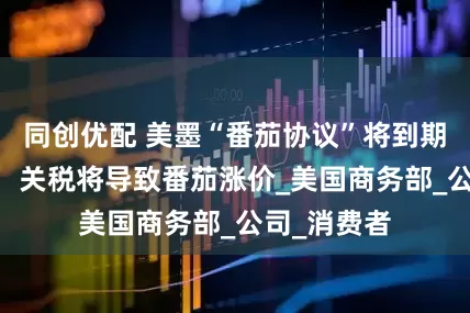 同创优配 美墨“番茄协议”将到期 美经销商：关税将导致番茄涨价_美国商务部_公司_消费者
