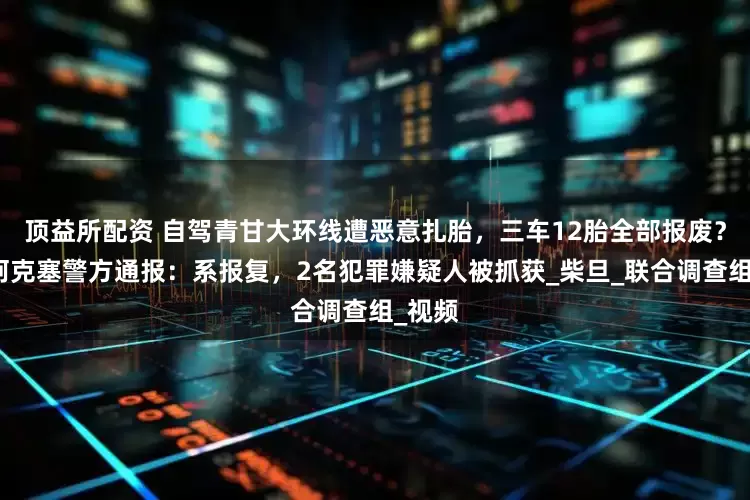 顶益所配资 自驾青甘大环线遭恶意扎胎，三车12胎全部报废？甘肃阿克塞警方通报：系报复，2名犯罪嫌疑人被抓获_柴旦_联合调查组_视频