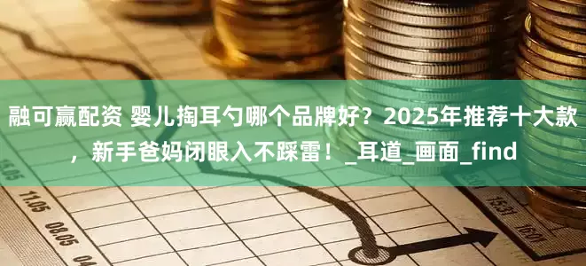 融可赢配资 婴儿掏耳勺哪个品牌好？2025年推荐十大款，新手爸妈闭眼入不踩雷！_耳道_画面_find