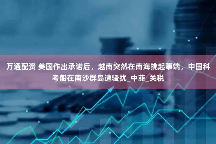 万通配资 美国作出承诺后，越南突然在南海挑起事端，中国科考船在南沙群岛遭骚扰_中菲_关税