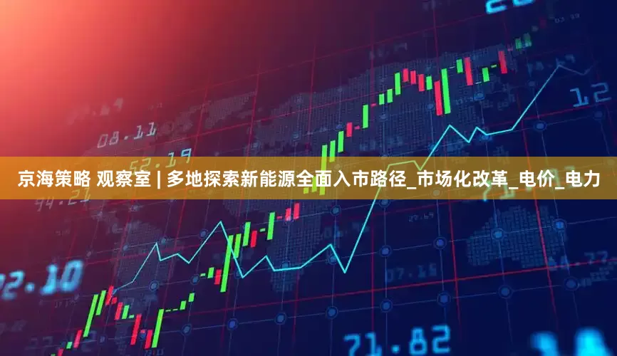 京海策略 观察室 | 多地探索新能源全面入市路径_市场化改革_电价_电力