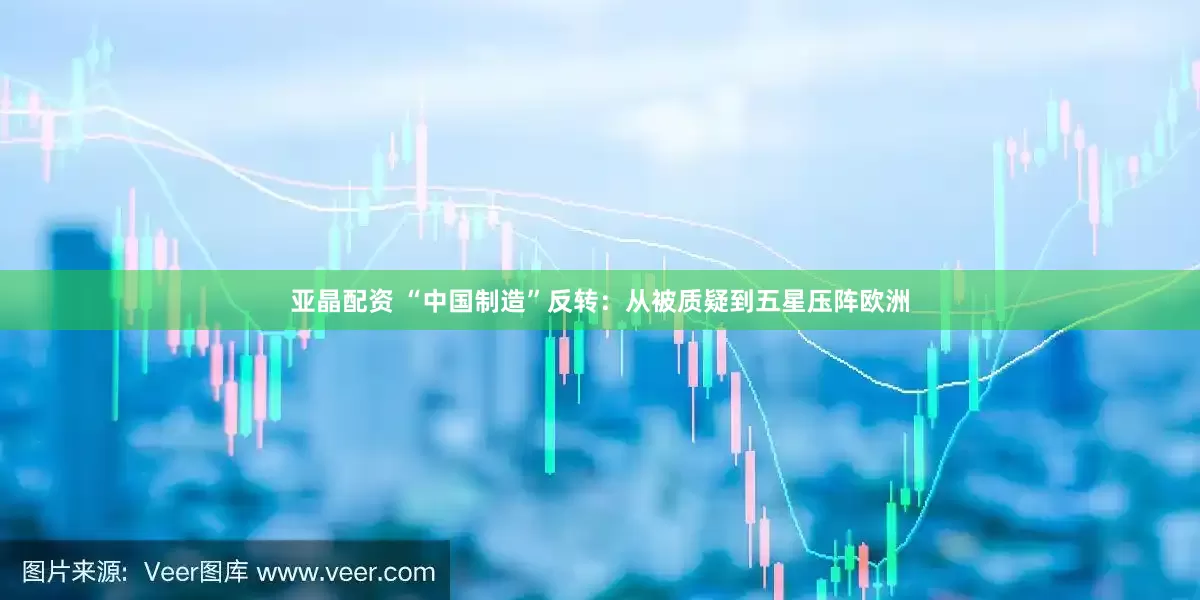 亚晶配资 “中国制造”反转：从被质疑到五星压阵欧洲