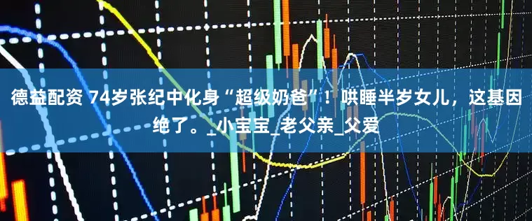 德益配资 74岁张纪中化身“超级奶爸”！哄睡半岁女儿，这基因绝了。_小宝宝_老父亲_父爱