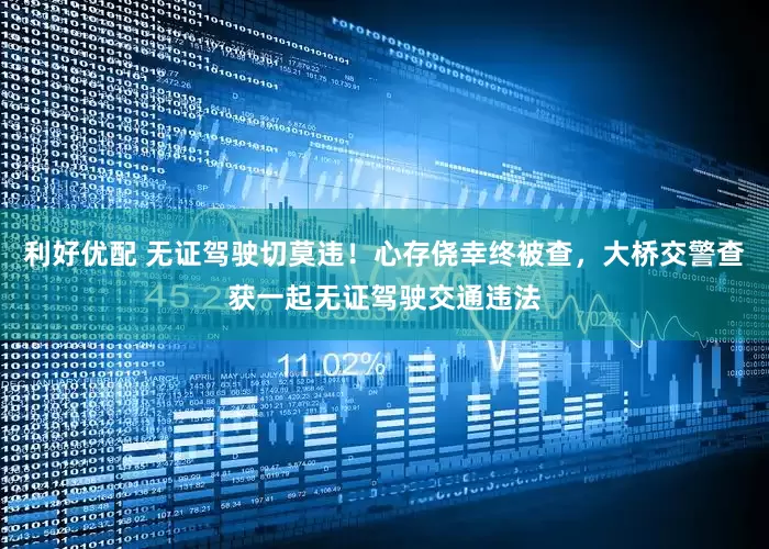 利好优配 无证驾驶切莫违！心存侥幸终被查，大桥交警查获一起无证驾驶交通违法