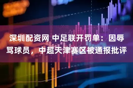 深圳配资网 中足联开罚单：因辱骂球员，中超天津赛区被通报批评