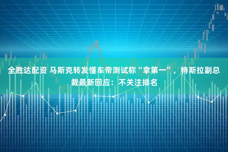 全胜达配资 马斯克转发懂车帝测试称“拿第一”，特斯拉副总裁最新回应：不关注排名