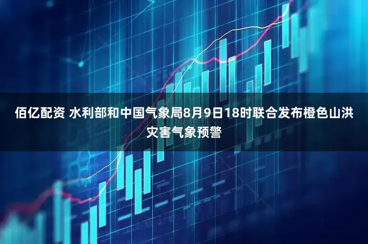 佰亿配资 水利部和中国气象局8月9日18时联合发布橙色山洪灾害气象预警