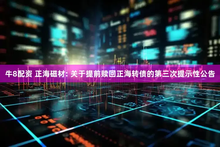 牛8配资 正海磁材: 关于提前赎回正海转债的第三次提示性公告