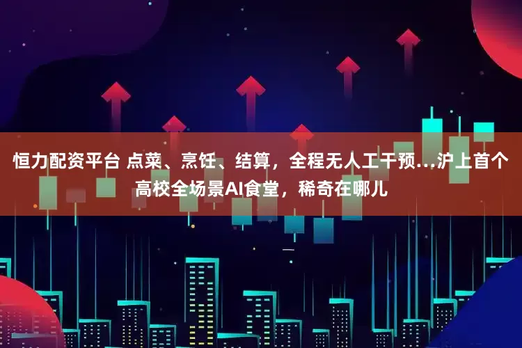恒力配资平台 点菜、烹饪、结算，全程无人工干预…沪上首个高校全场景AI食堂，稀奇在哪儿