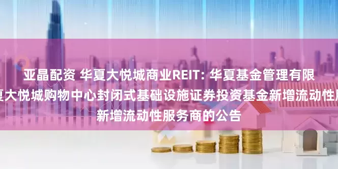 亚晶配资 华夏大悦城商业REIT: 华夏基金管理有限公司关于华夏大悦城购物中心封闭式基础设施证券投资基金新增流动性服务商的公告