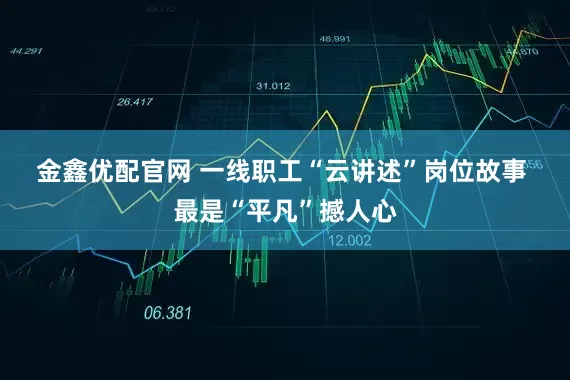 金鑫优配官网 一线职工“云讲述”岗位故事 最是“平凡”撼人心