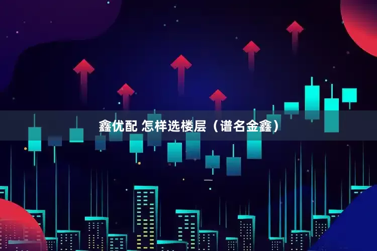 鑫优配 怎样选楼层（谱名金鑫）