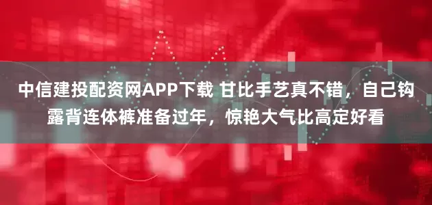 中信建投配资网APP下载 甘比手艺真不错，自己钩露背连体裤准备过年，惊艳大气比高定好看