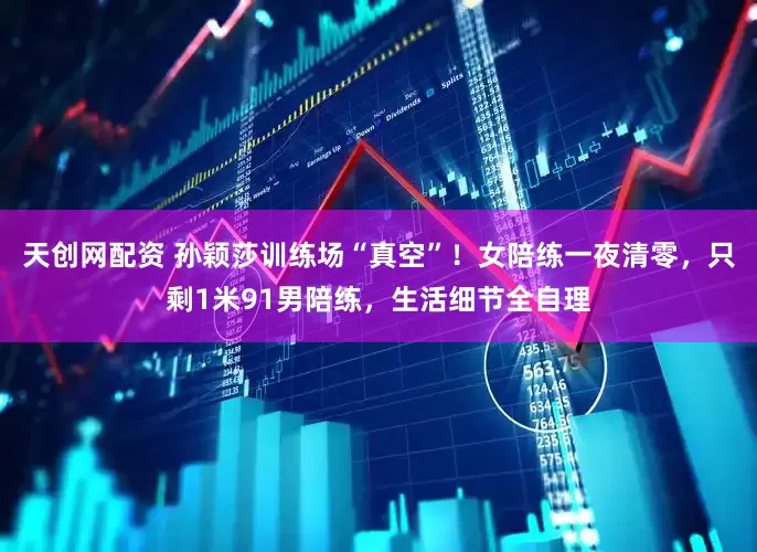 天创网配资 孙颖莎训练场“真空”！女陪练一夜清零，只剩1米91男陪练，生活细节全自理